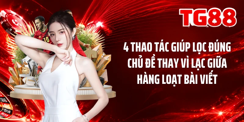 4 thao tác giúp lọc đúng chủ đề thay vì lạc giữa hàng loạt bài viết